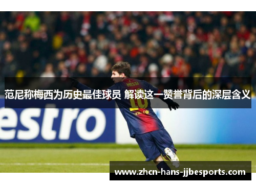 范尼称梅西为历史最佳球员 解读这一赞誉背后的深层含义 范尼称梅西为历史最佳球员 解读这一赞誉背后的深层含义