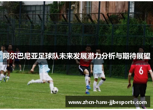 阿尔巴尼亚足球队未来发展潜力分析与期待展望