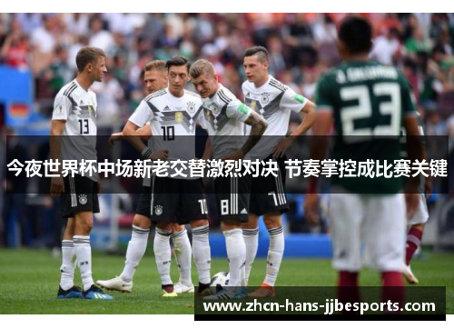 今夜世界杯中场新老交替激烈对决 节奏掌控成比赛关键