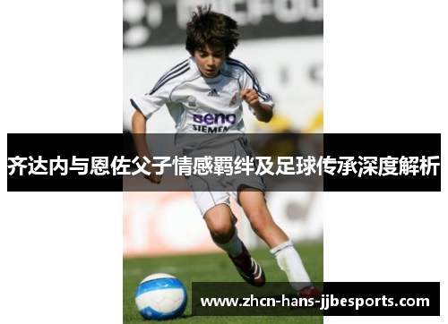 齐达内与恩佐父子情感羁绊及足球传承深度解析