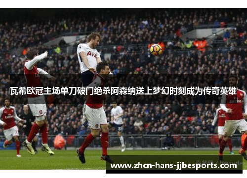 瓦希欧冠主场单刀破门绝杀阿森纳送上梦幻时刻成为传奇英雄 瓦希欧冠主场单刀破门绝杀阿森纳送上梦幻时刻成为传奇英雄