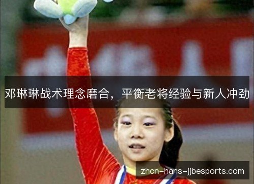 邓琳琳战术理念磨合,平衡老将经验与新人冲劲 邓琳琳战术理念磨合,平衡老将经验与新人冲劲