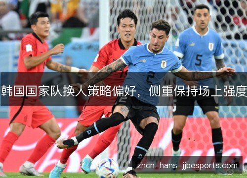 韩国国家队换人策略偏好,侧重保持场上强度 韩国国家队换人策略偏好,侧重保持场上强度